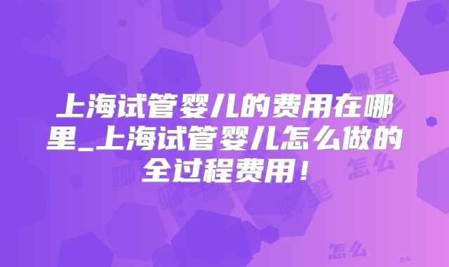 上海试管婴儿的费用在哪里_上海试管婴儿怎么做的全过程费用!