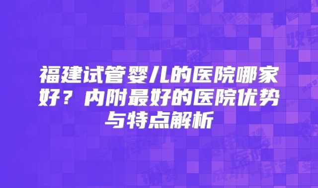 福建试管婴儿的医院哪家好?内附最好的医院优势与特点解析
