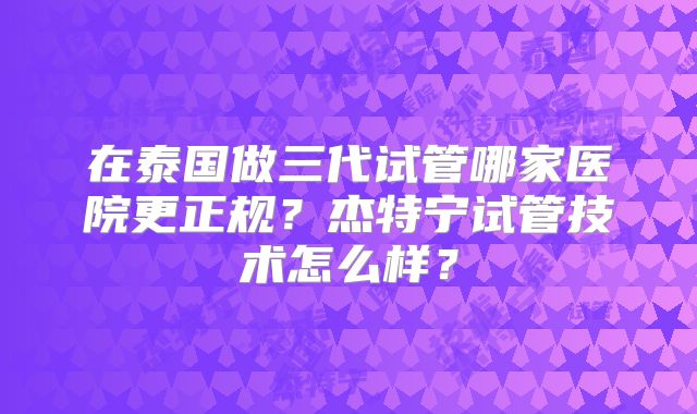 在泰国做三代试管哪家医院更正规？杰特宁试管技术怎么样？