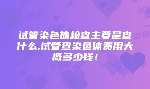 试管染色体检查主要是查什么,试管查染色体费用大概多少钱!
