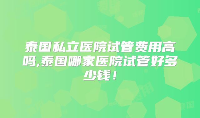 泰国私立医院试管费用高吗,泰国哪家医院试管好多少钱!