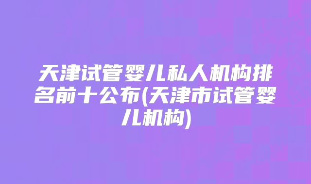 天津试管婴儿私人机构排名前十公布(天津市试管婴儿机构)