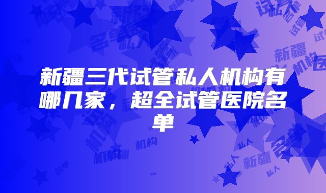 新疆三代试管私人机构有哪几家,超全试管医院名单
