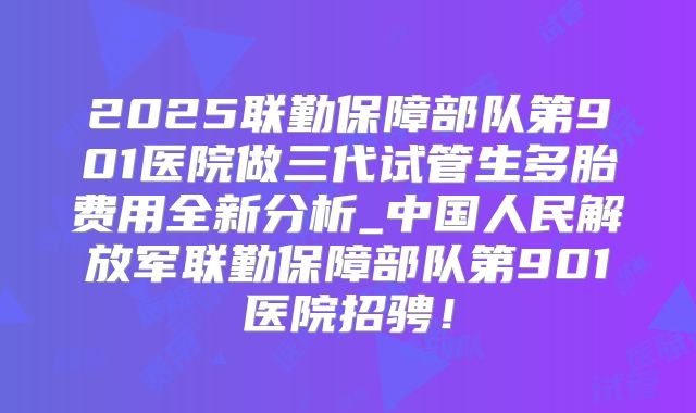 2025联勤保障部队第901医院做三代试管生多胎费用全新分析_中国人民解放军联勤保障部队第901医院招骋!