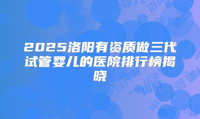 2025洛阳有资质做三代试管婴儿的医院排行榜揭晓