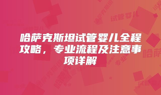 哈萨克斯坦试管婴儿全程攻略,专业流程及注意事项详解