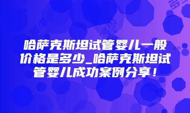 哈萨克斯坦试管婴儿一般价格是多少_哈萨克斯坦试管婴儿成功案例分享！