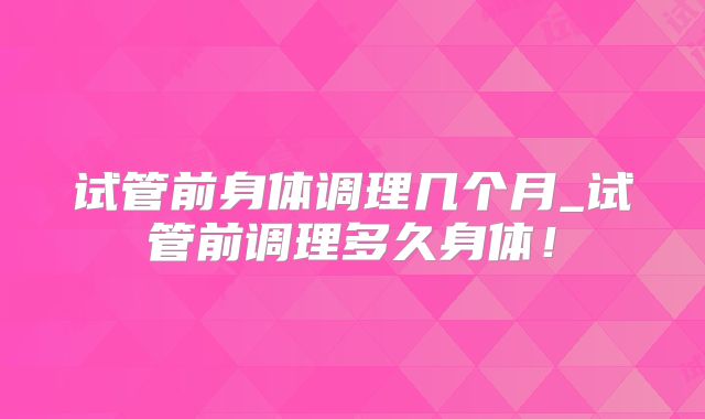 试管前身体调理几个月_试管前调理多久身体！
