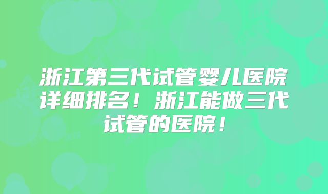 浙江第三代试管婴儿医院详细排名！浙江能做三代试管的医院！