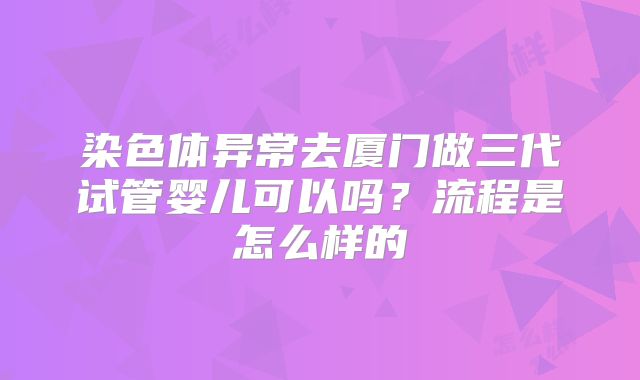 染色体异常去厦门做三代试管婴儿可以吗？流程是怎么样的