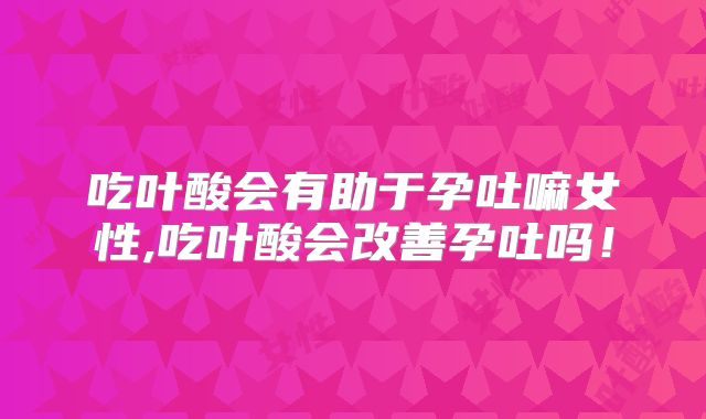 吃叶酸会有助于孕吐嘛女性,吃叶酸会改善孕吐吗!
