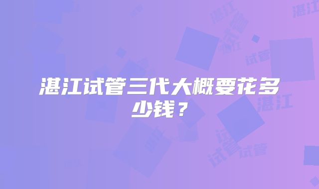 湛江试管三代大概要花多少钱?
