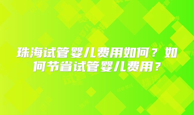 珠海试管婴儿费用如何?如何节省试管婴儿费用?