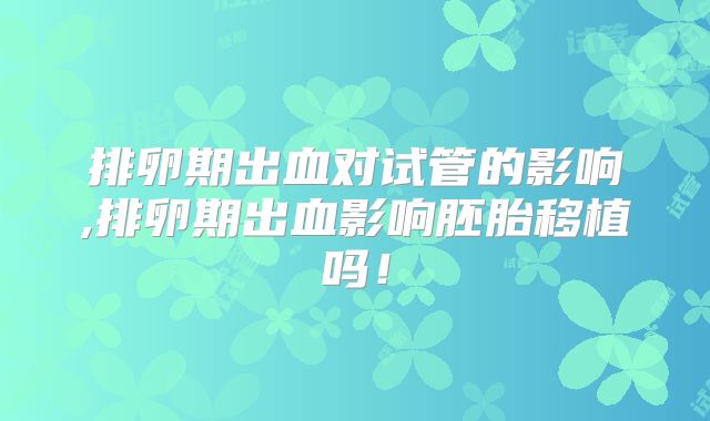 排卵期出血对试管的影响,排卵期出血影响胚胎移植吗!