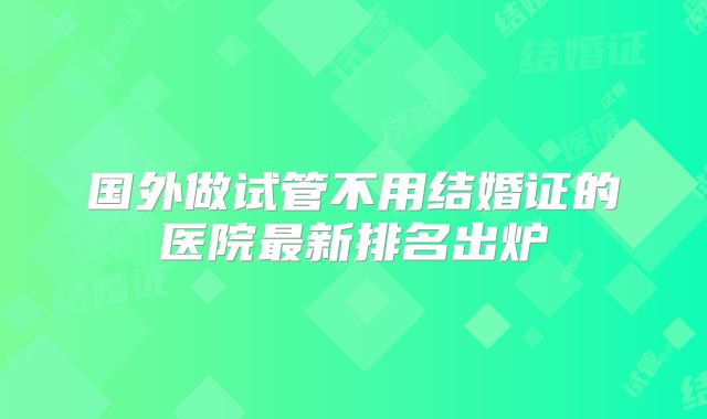 国外做试管不用结婚证的医院最新排名出炉