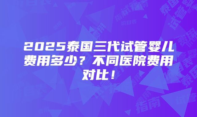 2025泰国三代试管婴儿费用多少？不同医院费用对比！
