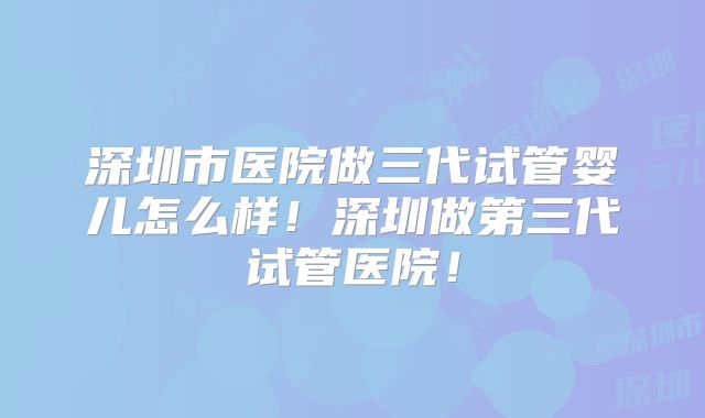 深圳市医院做三代试管婴儿怎么样！深圳做第三代试管医院！