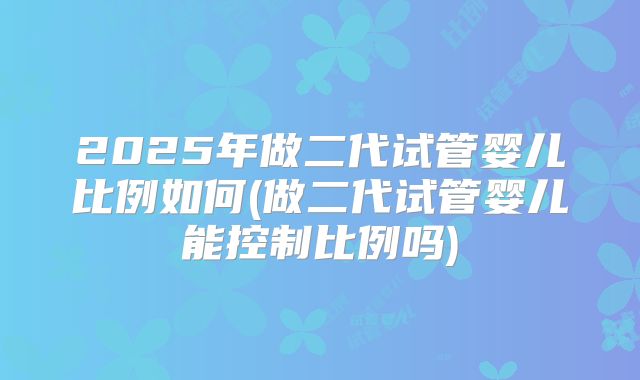 2025年做二代试管婴儿比例如何(做二代试管婴儿能控制比例吗)