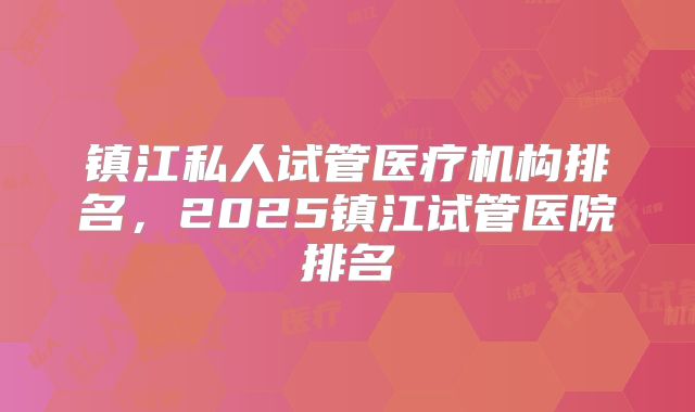 镇江私人试管医疗机构排名，2025镇江试管医院排名