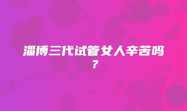淄博三代试管女人辛苦吗？