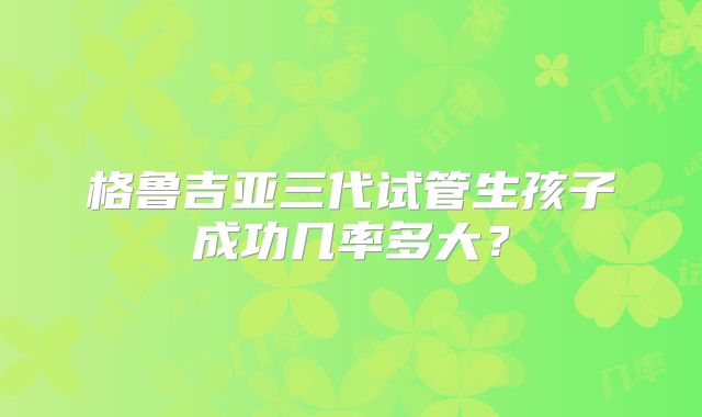 格鲁吉亚三代试管生孩子成功几率多大？