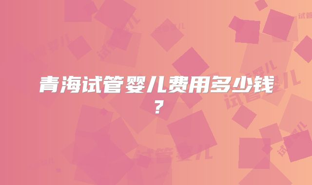 青海试管婴儿费用多少钱?