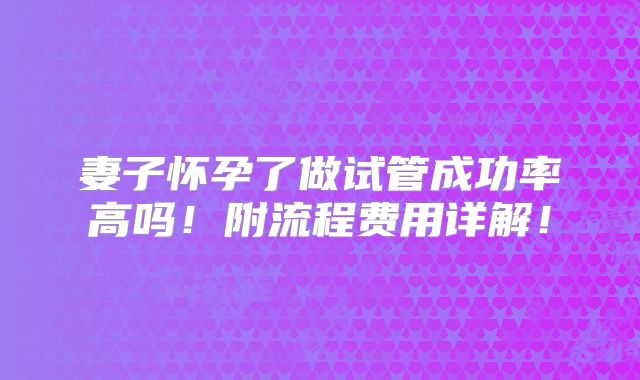妻子怀孕了做试管成功率高吗!附流程费用详解!