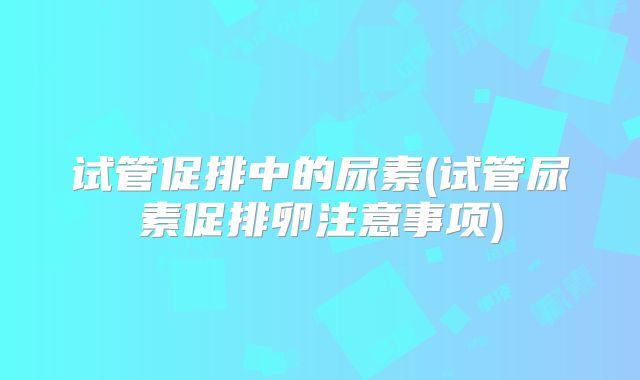 试管促排中的尿素(试管尿素促排卵注意事项)