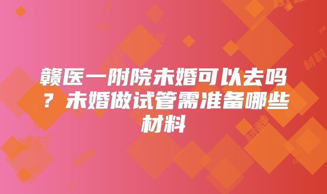 赣医一附院未婚可以去吗？未婚做试管需准备哪些材料