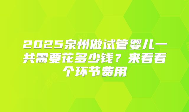 2025泉州做试管婴儿一共需要花多少钱？来看看个环节费用