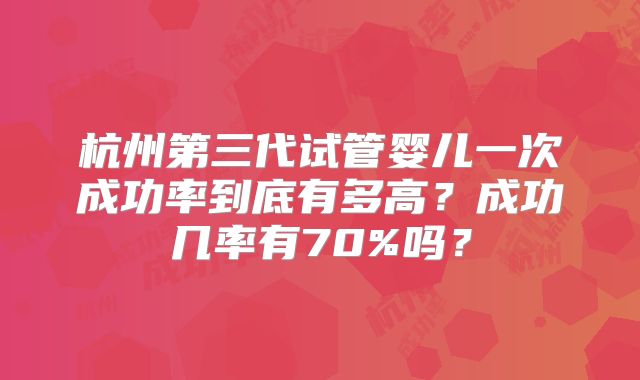 杭州第三代试管婴儿一次成功率到底有多高？成功几率有70%吗？