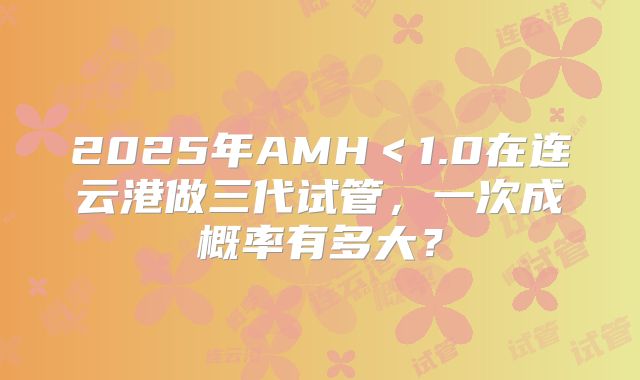 2025年AMH＜1.0在连云港做三代试管，一次成概率有多大？