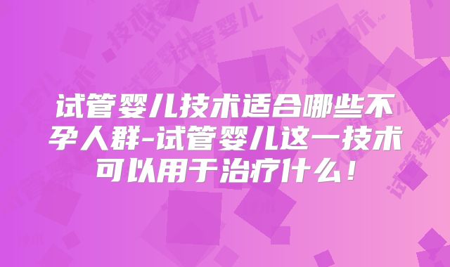 试管婴儿技术适合哪些不孕人群-试管婴儿这一技术可以用于治疗什么!