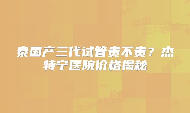 泰国产三代试管贵不贵?杰特宁医院价格揭秘