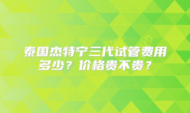 泰国杰特宁三代试管费用多少?价格贵不贵?