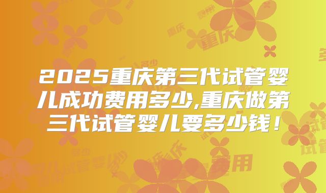 2025重庆第三代试管婴儿成功费用多少,重庆做第三代试管婴儿要多少钱！