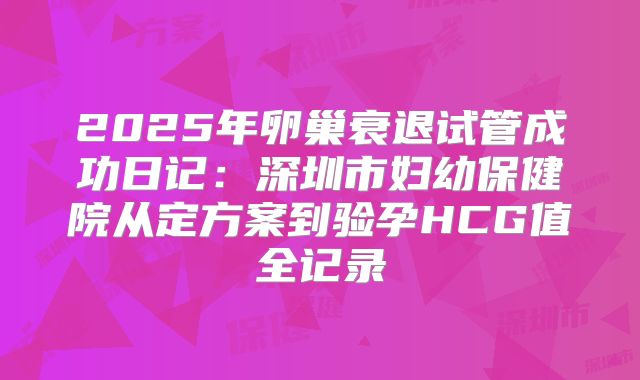 2025年卵巢衰退试管成功日记：深圳市妇幼保健院从定方案到验孕HCG值全记录