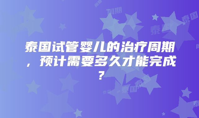 泰国试管婴儿的治疗周期，预计需要多久才能完成？
