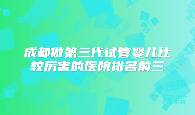 成都做第三代试管婴儿比较厉害的医院排名前三