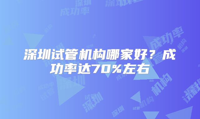 深圳试管机构哪家好?成功率达70%左右