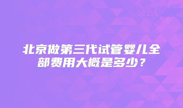 北京做第三代试管婴儿全部费用大概是多少?