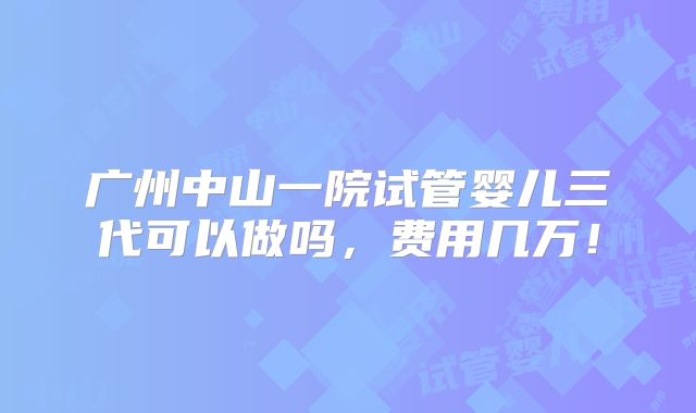 广州中山一院试管婴儿三代可以做吗,费用几万!
