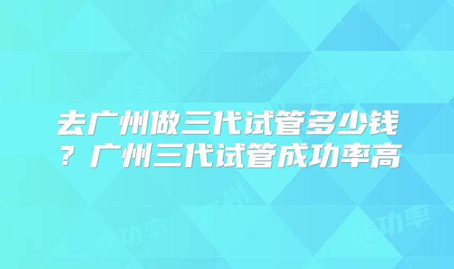 去广州做三代试管多少钱？广州三代试管成功率高