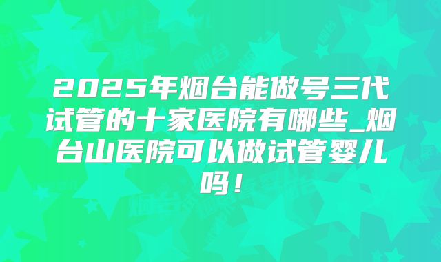2025年烟台能做号三代试管的十家医院有哪些_烟台山医院可以做试管婴儿吗!