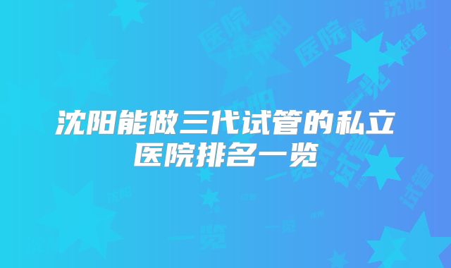 沈阳能做三代试管的私立医院排名一览
