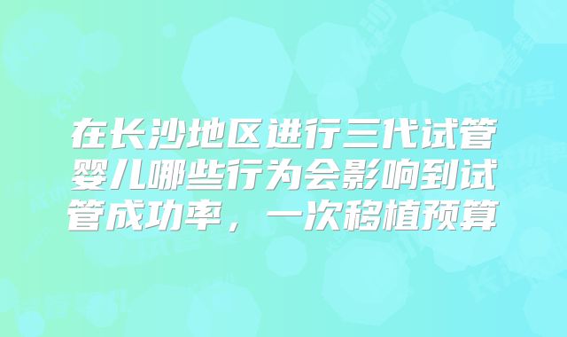 在长沙地区进行三代试管婴儿哪些行为会影响到试管成功率，一次移植预算
