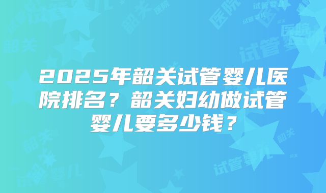 2025年韶关试管婴儿医院排名？韶关妇幼做试管婴儿要多少钱？