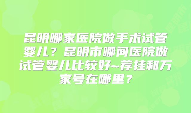昆明哪家医院做手术试管婴儿?昆明市哪间医院做试管婴儿比较好~荐挂和万家号在哪里?