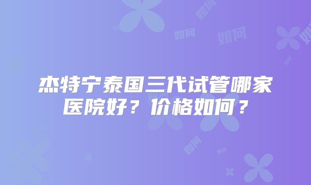 杰特宁泰国三代试管哪家医院好？价格如何？