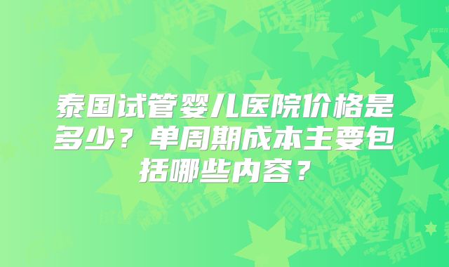 泰国试管婴儿医院价格是多少？单周期成本主要包括哪些内容？